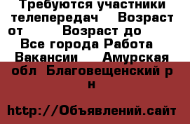 Требуются участники телепередач. › Возраст от ­ 18 › Возраст до ­ 60 - Все города Работа » Вакансии   . Амурская обл.,Благовещенский р-н